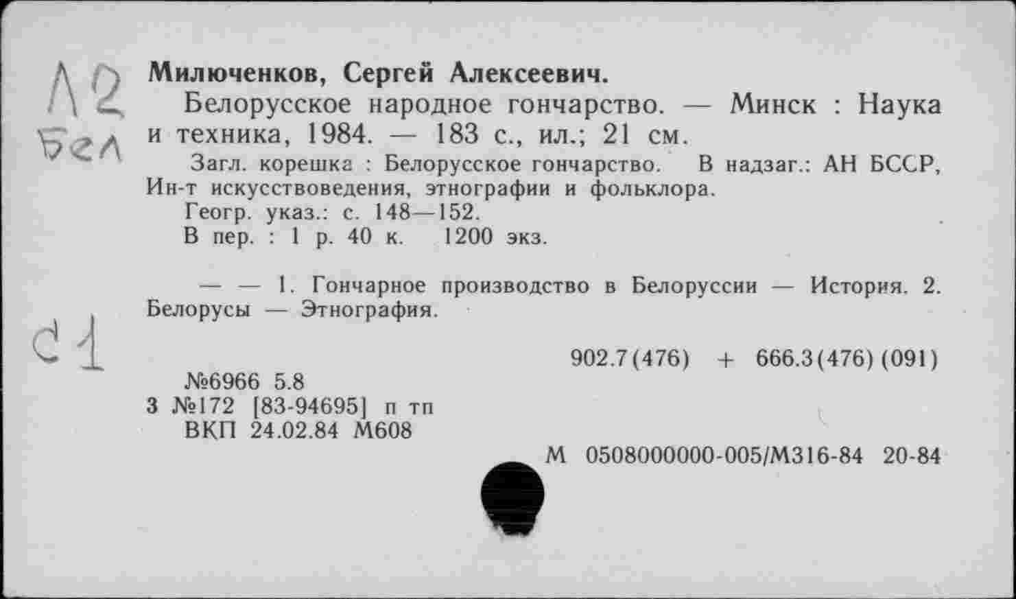 ﻿Милюченков, Сергей Алексеевич.
Белорусское народное гончарство. — Минск : Наука и техника, 1984. — 183 с., ил.; 21 см.
Загл. корешка : Белорусское гончарство. В надзаг.: АН БССР, Ин-т искусствоведения, этнографии и фольклора.
Геогр. указ.: с. 148—152.
В пер. : 1 р. 40 к. 1200 экз.
— — 1. Гончарное производство в Белоруссии — История. 2. Белорусы — Этнография.
№6966 5.8
3 №172 [83-94695] п тп ВКП 24.02.84 М608
902.7(476) + 666.3(476) (091)
М 0508000000-005/МЗ16-84 20-84